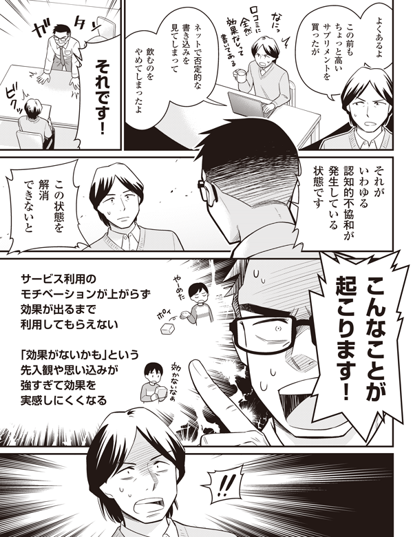 よくあるよ
この前も
ちょっと高い
サプリメントを
買ったが
ネットで否定的な
書き込みを
見てしまって
飲むのを
やめてしまったよ
それです!
それが
いわゆる
認知的不協和が
発生している
状態です
この状態を
解消
できないと
こんなことが
起こります!
サービス利用の
モチベーションが上がらず
効果が出るまで
利用してもらえない
「効果がないかも」という
先入観や思い込みが
強すぎて効果を
実感しにくくなる