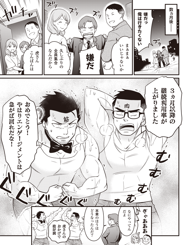 数ヵ月後――
嫌だっ
俺は行きたくない
まぁまぁ
いいじゃないか
嫌だ
久しぶりの
全員集合
なんだから
虎さん
こんばんは
3ヵ月以降の
継続利用率が
上がりました
おめでとう!やはりエンゲージメントは急がば回れだな!
ぎゃあああ
なにやってん
だよ
本業のほうは
どうなったんだ?
虎さんの
おかげで
絶好調