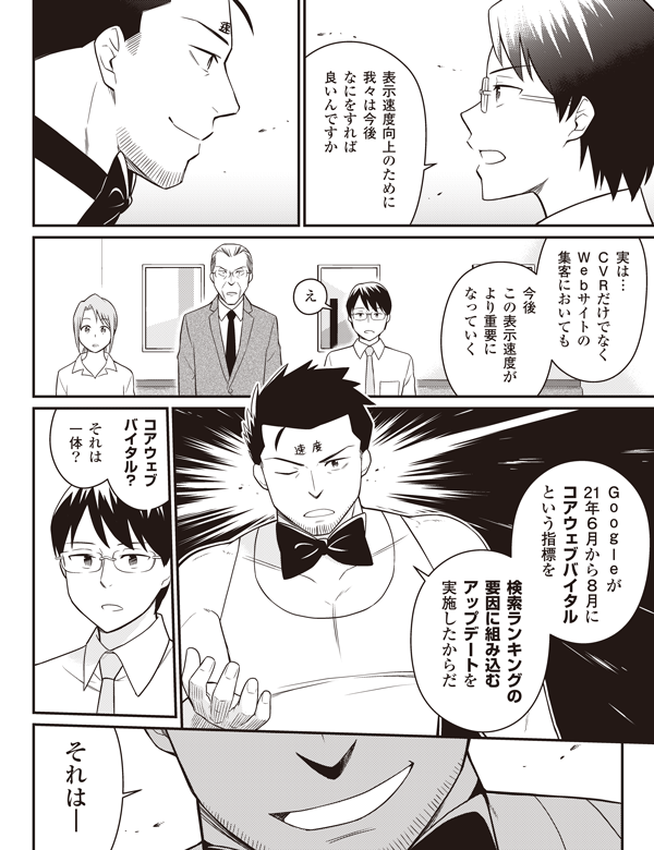 表示速度向上のために
我々は今後
なにをすれば
良いんですか
実は…
CVRだけでなく
Webサイトの
集客においても
今後
この表示速度が
より重要に
なっていく
え
Googleが
21年6月から8月に
コアウェブバイタル
という指標を
検索ランキングの
要因に組み込む
アップデートを
実施したからだ
コアウェブ
バイタル?
それは
一体?
それは—