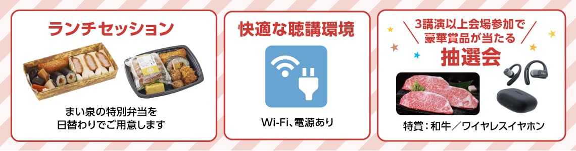 ランチセッション: まい泉の特別弁当を日替わりでご用意します
快適な聴講環境: WiFi、電源あり
ハズレなし! 抽選会: 特賞: 和牛/ワイヤレスイヤホン ※該当の講演聴講で参加可能です