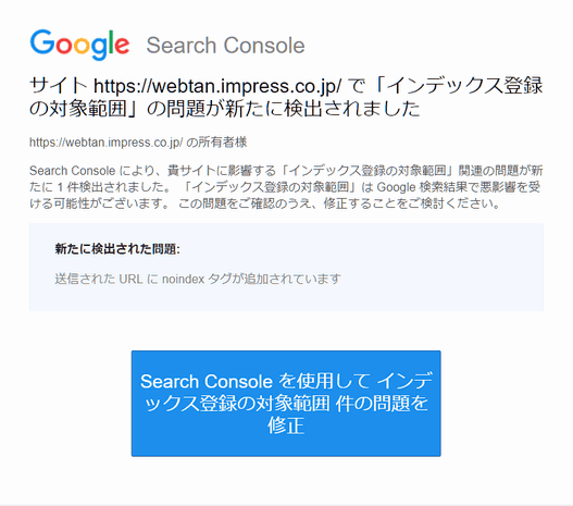 サイト https://webtan.impress.co.jp/ で「インデックス登録の対象範囲」の問題が新たに検出されました
https://webtan.impress.co.jp/ の所有者様
Search Console により、貴サイトに影響する「インデックス登録の対象範囲」関連の問題が新たに 1 件検出されました。 「インデックス登録の対象範囲」は Google 検索結果で悪影響を受ける可能性がございます。 この問題をご確認のうえ、修正することをご検討ください。
