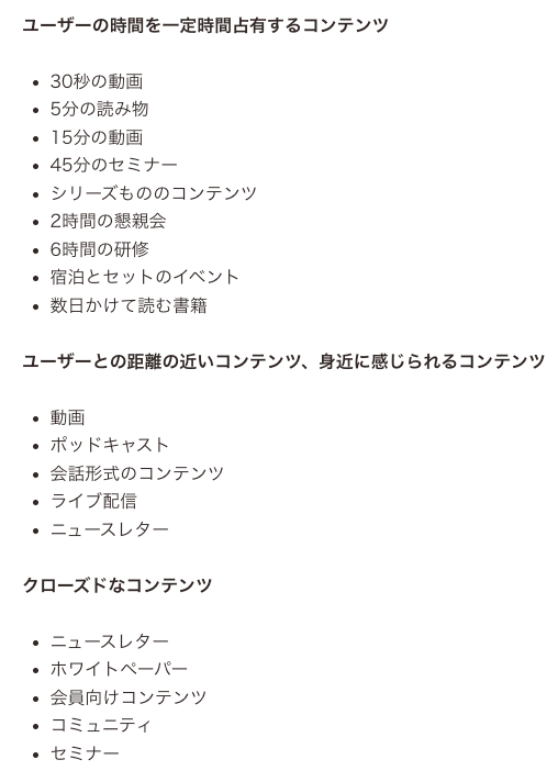  「最終的に固有名詞で指名検索される」ための取り組みのアイデア  ●ユーザーの時間を一定時間占有するコンテンツ ・30秒の動画 ・5分の読み物 ・15分の動画 ・45分のセミナー ・シリーズもののコンテンツ ・2時間の懇親会 ・6時間の研修 ・宿泊とセットのイベント ・数日かけて読む書籍  ●ユーザーとの距離の近いコンテンツ、身近に感じられるコンテンツ ・動画 ・ポッドキャスト ・会話形式のコンテンツ ・ライブ配信 ・ニュースレター  ●クローズドなコンテンツ ・ニュースレター ・ホワイトペーパー ・会員向けコンテンツ ・コミュニティ ・セミナー 