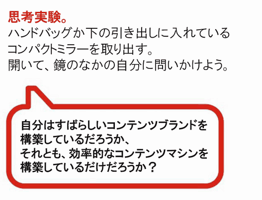 思考実験。
ハンドバッグか下の引き出しに入れているコンパクトミラーを取り出す。開いて、鏡のなかの自分に問いかけよう。
自分はすばらしいコンテンツブランドを構築しているだろうか、それとも、効率的なコンテンツマシンを構築しているだけだろうか？