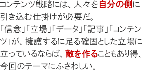 コンテンツ戦略には、人々を自分の側に引き込む仕掛けが必要だ。「信念」「立場」「データ」「記事」「コンテンツ」は、擁護するに足る確固とした立場に立っているがゆえに、敵を作りやすいもので、今回のテーマにふさわしい。
