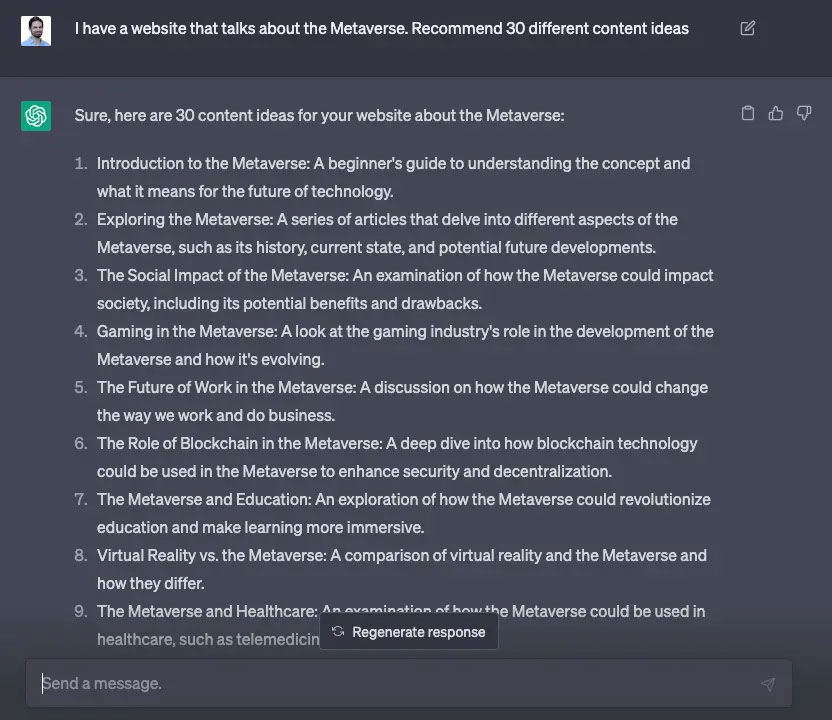  ●プロンプト： I have a website that talks about the Metaverse. Recommend 30 different content ideas  ●ChatGPTの回答 Sure, here are 30 content ideas for your website about the Metaverse:  1. Introduction to the Metaverse: A beginner's guide to understanding the concept and what it means for the future of technology. 2. Exploring the Metaverse: A series of articles that delve into different aspects of the Metaverse, such as its history, current state, and potential future developments. 3. The Social Impact of the Metaverse: An examination of how the Metaverse could impact society, including its potential benefits and drawbacks. 4. Gaming in the Metaverse: A look at the gaming industry's role in the development of the Metaverse and how it's evolving. 5. The Future of Work in the Metaverse: A discussion on how the Metaverse could change the way we work and do business. 6. The Role of Blockchain in the Metaverse: A deep dive into how blockchain technology could be used in the Metaverse to enhance security and decentralization. 7. The Metaverse and Education: An exploration of how the Metaverse could revolutionize education and make learning more immersive. 8. Virtual Reality vs. the Metaverse: A comparison of virtual reality and the Metaverse and how they differ. ... 