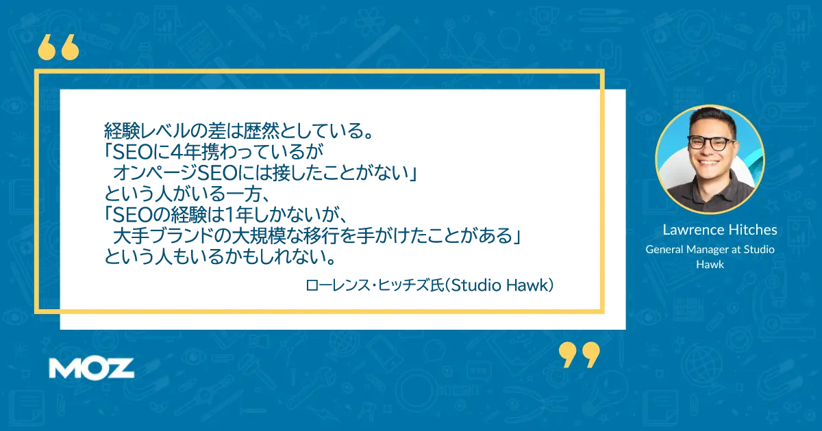 SEOのリーダーシップスキルに関するローレンス・ヒッチズ氏の言葉
経験レベルの差は歴然としている。
「SEOに4年携わっているが
 オンページSEOには接したことがない」
という人がいる一方、
「SEOの経験は1年しかないが、
 大手ブランドの大規模な移行を手がけたことがある」
という人もいるかもしれない。