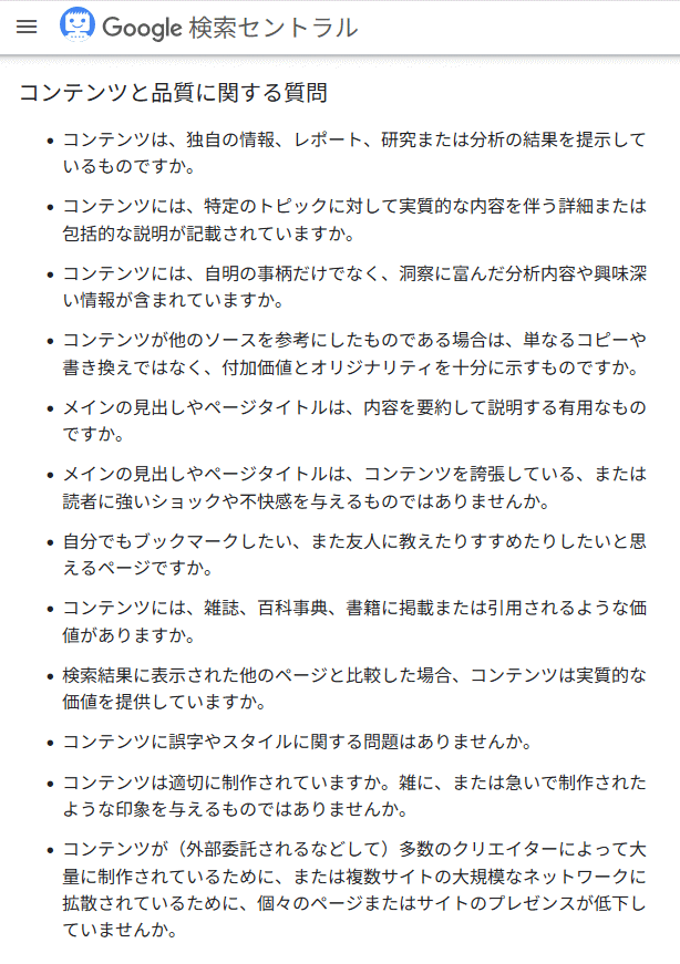 コンテンツと品質に関する質問
・コンテンツは、独自の情報、レポート、研究または分析の結果を提示しているものですか。
・コンテンツには、特定のトピックに対して実質的な内容を伴う詳細または包括的な説明が記載されていますか。
・コンテンツには、自明の事柄だけでなく、洞察に富んだ分析内容や興味深い情報が含まれていますか。
・コンテンツが他のソースを参考にしたものである場合は、単なるコピーや書き換えではなく、付加価値とオリジナリティを十分に示すものですか。
・メインの見出しやページタイトルは、内容を要約して説明する有用なものですか。
・メインの見出しやページタイトルは、コンテンツを誇張しているもの、または読者に強いショックや不快感を与えるものではありませんか。
・自分でもブックマークしたい、また友人に教えたりすすめたりしたいと思えるページですか。
・コンテンツには、雑誌、百科事典、書籍に掲載または引用されるような価値がありますか。
・検索結果に表示された他のページと比較した場合、コンテンツは実質的な価値を提供していますか。