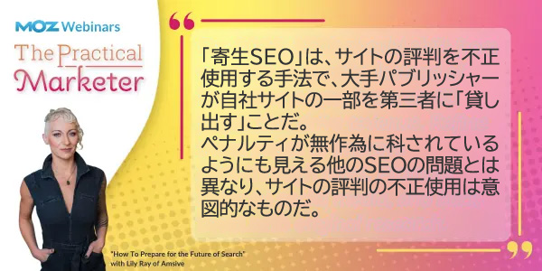 「寄生SEO」は、サイトの評判を不正使用する手法で、大手パブリッシャーが自社サイトの一部を第三者に「貸し出す」ことだ。
ペナルティが無作為に科されているようにも見える他のSEOの問題とは異なり、サイトの評判の不正使用は意図的なものだ。