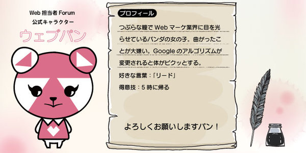 つぶらな瞳でWebマーケ業界に目を光らせているパンダの女の子。曲がったことが大嫌い。Googleのアルゴリズムが変更されると体がピクッとする。  ネットショップ担当者フォーラムの公式キャラクター「ネッタヌ」は義理の弟。    好きな言葉：「リード」 得意技：5時に帰る