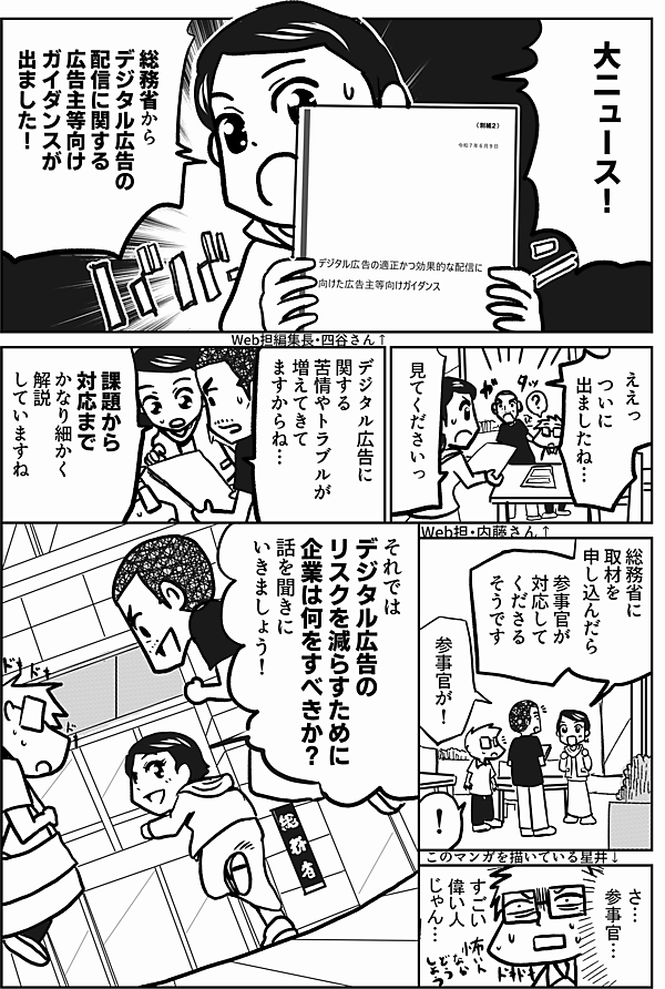 大ニュース！

総務省から
デジタル広告の
配信に関する
広告主等向け
ガイダンスが
出ました！

ええっ

ついに
出ましたね…

見てくださいっ

デジタル広告に
関する
苦情やトラブルが
増えてきて
ますからね…

課題から対応まで
かなり細かく解説
していますね

総務省に
取材を
申し込んだら

参事官が
対応してくださる
そうです

えっ
参事官が！

さ…
参事官

すごい
偉い人
じゃん…

それでは
デジタル広告の
リスクを減らすために
企業は何をすべきか？
話を聞きに
いきましょう！