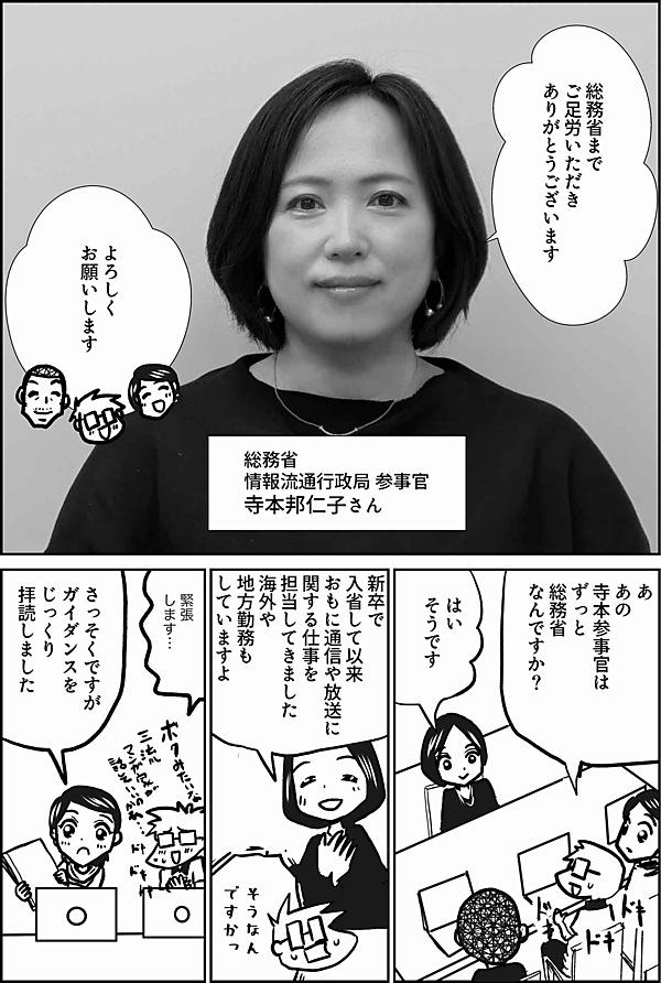 総務省まで
ご足労いただき
ありがとうございます

総務省
情報流通行政局 参事官
寺本邦仁子さん

よろしく
お願いします

寺本参事官は
ずっと
総務省なんですか？

はい

新卒で
入省して以来
おもに通信や放送に
関する仕事を
担当してきました
海外や地方勤務もしていますよ

そうなん
ですかっ

緊張
します…

さっそくですが
ガイダンスを
じっくり
拝読しました