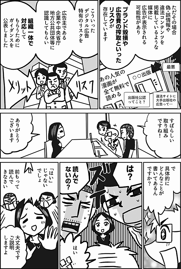 ただその場合
偽・誤情報や
違法コンテンツを
掲載しているような
媒体に
広告が表示される
可能性があり

ブランド毀損や
広告費の搾取といった
リスクが
存在しています


こういった
デジタル広告
特有のリスクを

広告主である
企業や中央省庁
地方公共団体等に
認識してもらい

組織一体で
対応して
もらうために
ガイダンスを
公表しました

すばらしい
取り組み
ですね！

ありがとう
ございます

で
具体的に
どんなことが
書いてあるん
ですか？

は？

読んで
ないの？

はい

「はい」
じゃない
でしょ

前もって
読んで
きなさい

大丈夫です
ご説明
しますよ