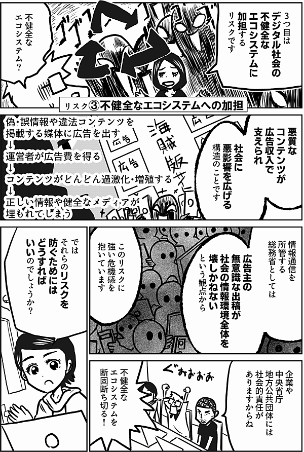 3つ目は
デジタル社会の
不健全な
エコシステムに
加担するリスクです

リスク③不健全なエコシステムへの加担

不健全な
エコシステム？

悪質なコンテンツが
広告収入で支えられ
社会に悪影響を広げる
構造のことです

偽・誤情報や違法コンテンツを掲載する媒体に広告を出す
↓
運営者が広告費を得る
↓
コンテンツがどんどん過激化・増殖する
↓
正しい情報や健全なメディアが埋もれてしまう

情報通信を所管する
総務省としては

広告主の無意識な出稿が
社会の情報環境全体を
壊しかねない
という観点から

このリスクに
強い危機感を
抱いています

企業や
中央省庁
地方公共団体には
社会的責任が
ありますからね

不健全な
エコシステムを
断固断ち切る！

では
それらのリスクを
防ぐためには
どうすれば
いいのでしょうか？