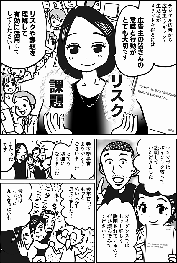 デジタル広告から
広告主・メディア・生活者が
メリットを得るには
広告主の皆さんの
意識と行動が
とても大切です

リスクや課題を
理解して
有効に活用して
してください！

マンガでは
ポイントを絞って
説明して
いただきました

ガイダンスでは
もっと詳しく
説明されているので
ぜひ読んでみてください！

寺本参事官
ありがとう
ございました

とても
勉強に
なりました

よかった
です

参事官って
もっと
怖い人かと
思ってました！

最近はちょっと
丸くなったかも

