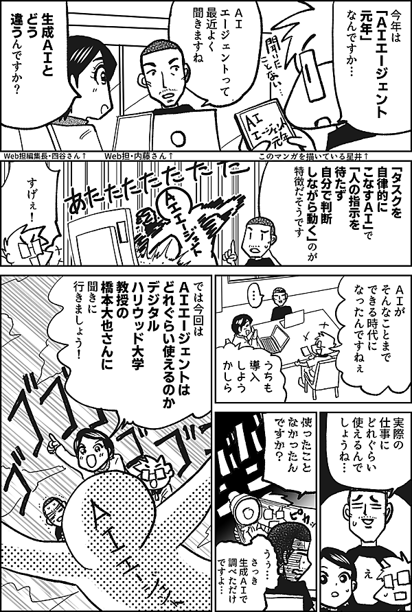 今年は 「ＡＩエージェント 元年」なんですか…  このマンガを描いている星井↑  ＡＩ エージェントって 最近よく 聞きますね  Web担・内藤さん↑  生成ＡＩと どう 違うんですか？  Web担編集長・四谷さん↑  「タスクを自律的に こなすＡＩ」で 「人の指示を待たず 自分で判断 しながら動く」 のが特徴だそうです  すげぇ！  ＡＩが そんなことまで できる時代に なったんですねぇ  …  うちも 導入 しよう かしら  実際の仕事に どれぐらい 使えるんで しょうね…  え  使ったこと なかったん ですか？  さっき 生成ＡＩで 調べただけ ですよ…  では 今回は ＡＩエージェント は どれぐらい使えるのか デジタルハリウッド大学 教授の 橋本大也さんに 聞きに 行きましょう！