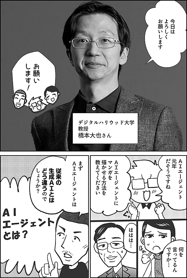今日は よろしく お願いします デジタルハリウッド大学 教授 橋本大也さん お願い します ＡＩエージェント 元年 だそうですが ＡＩエージェントに マンガを 描かせる方法を 教えてください いきなり 何を 言ってるん ですか… はぁ まず ＡＩエージェント は 従来の 生成ＡＩとは どう違うので しょうか？