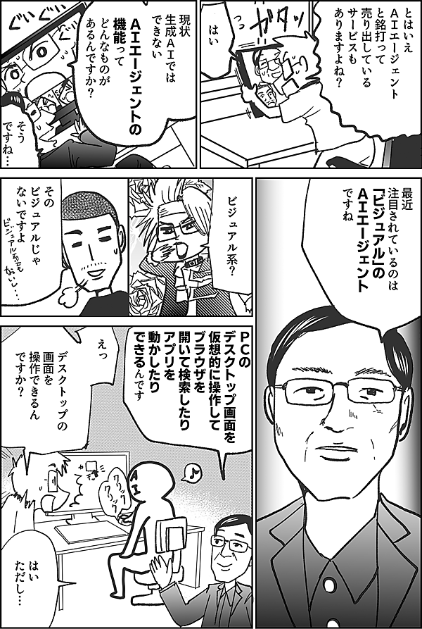 とはいえ ＡＩエージェント と銘打って 売り出している サービスも ありますよね？ はい 現状 生成ＡＩでは できない ＡＩエージェントの 機能って どんなものが あるんですか？ そう ですね… 最近 注目されているのは 「ビジュアル」の ＡＩエージェント ですね ビジュアル系？ その ビジュアルじゃ ないですよ ＰＣの デスクトップ画面を 仮想的に操作して ブラウザを 開いて検索したり アプリを 動かしたり できるんです えっ デスクトップの 画面を 操作できるん ですか？ はい ただし…