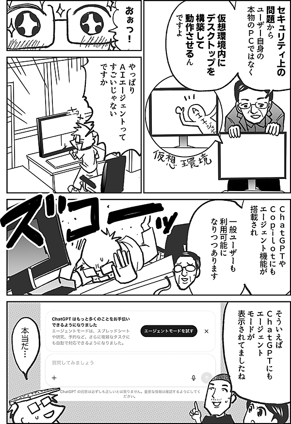 セキュリティ上の 問題から ユーザー自身の 本物のＰＣではなく 仮想環境内に デスクトップを構築して 動作させるん ですよ  おぉっ！  やっぱり ＡＩエージェントって すごいじゃない ですか  ＣｈａｔＧＰＴや Ｃｏｐｉｌｏｔにも エージェント機能が 搭載され  一般ユーザーも 利用可能に なりつつあります  そういえば ＣｈａｔＧＰＴにも エージェント モードが 表示されてましたね  本当だ…
