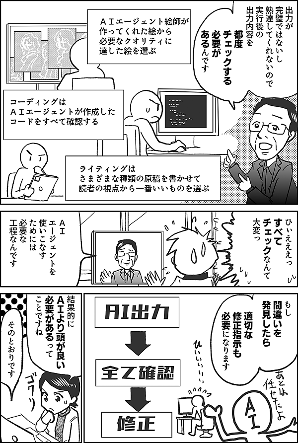 出力が完璧ではないし 熟達してくれないので 実行後の出力内容を 都度 チェックする 必要があるんです ＡＩエージェント絵師が　 作ってくれた絵から 必要なクオリティに達した絵を選ぶ コーディングは ＡＩエージェントが作成した コードをすべて確認する ライティングは さまざまな種類の原稿を書かせて 読者の視点から一番いいものを選ぶ ひぃえええっ すべてチェック なんて 大変っ ＡＩエージェントを 使いこなすためには 必要な工程なんです もし 間違いを 発見したら 適切な 修正指示も 必要になります 結果的に ＡＩより頭が良い 必要があるって ことですね そのとおりです