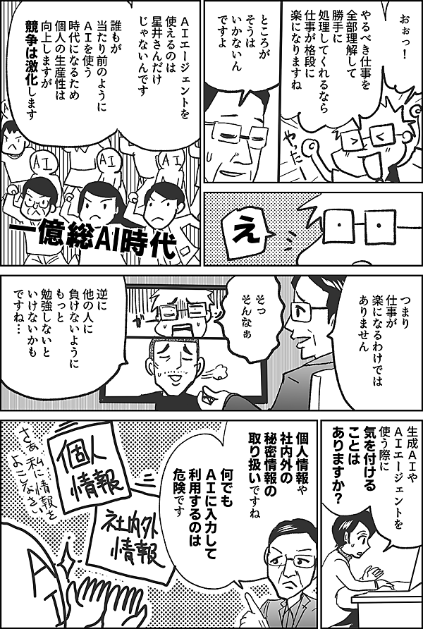 おぉっ！  やるべき仕事を 全部理解して 勝手に 処理してくれるなら 仕事が格段に 楽になりますね  ところが そうは いかないんですよ  え  ＡＩエージェントを 使えるのは 星井さんだけ じゃないんです  誰もが 当たり前のように ＡＩを使う 時代になるため 個人の生産性は 向上しますが 競争は激化します  一億総AI時代  つまり 仕事が 楽になるわけでは ありません  そっ そんなぁ  逆に 他の人に 負けないように もっと 勉強しないと いけないかも ですね…  生成ＡＩや ＡＩエージェントを 使う際に 気を付ける ことは ありますか？  個人情報や 社内外の秘密情報 の取り扱い ですね  何でも ＡＩに入力して 利用するのは 危険です