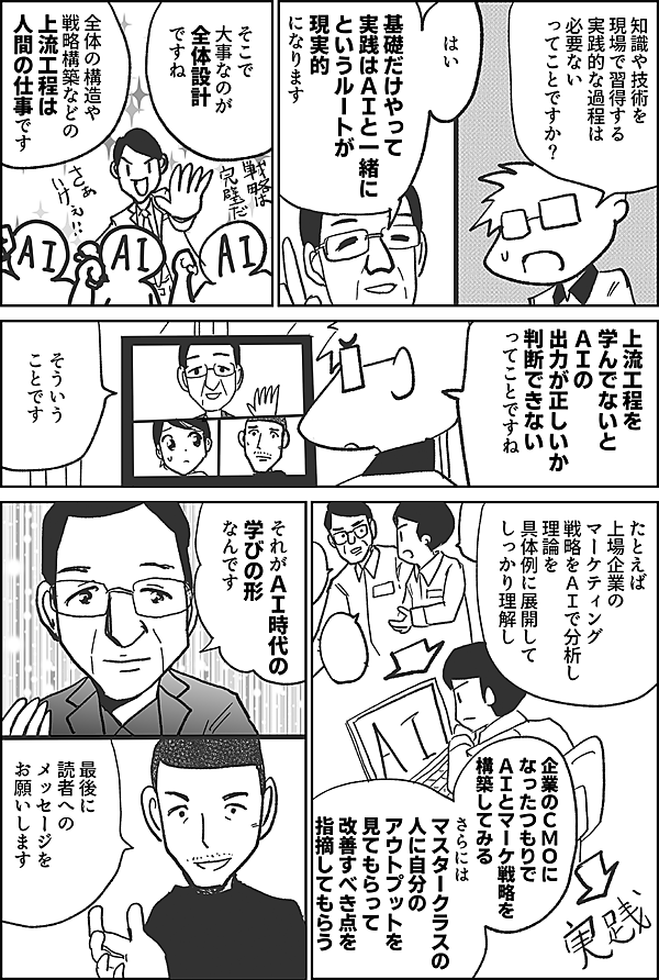 知識や技術を 現場で習得する 実践的な過程は 必要ないってこと ですか？  はい 基礎だけやって 実践はＡＩと一緒に というルートが 現実的 になります  そこで 大事なのが 全体設計 ですね  全体の構造や 戦略構築などの 上流工程は 人間の仕事です   上流工程を 学んでないと ＡＩの 出力が正しいか 判断できない ってことですね  そういう ことです  たとえば 上場企業の マーケティング 戦略をＡＩで分析し 理論を具体例に展開して しっかり理解し  企業のＣＭＯに なったつもりで ＡＩとマーケ戦略を 構築してみる  さらには マスタークラスの 人に自分の アウトプットを 見てもらって 改善すべき点を 指摘してもらう  それがＡＩ時代の 学びの形 なんです  最後に 読者への メッセージを お願いします