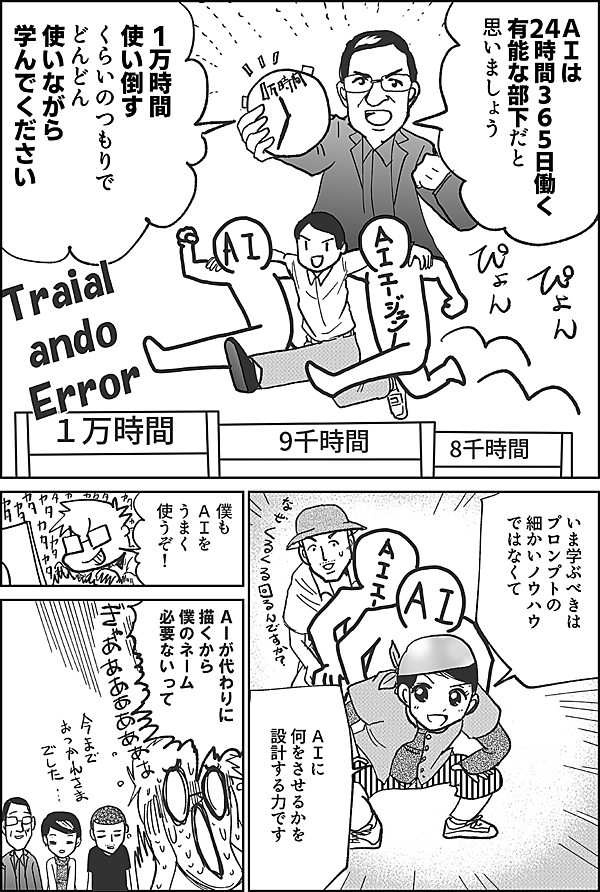ＡＩは 24時間365日働く 有能な部下だと 思いましょう 1万時間使い倒す くらいのつもりで どんどん使いながら 学んでください いま学ぶべきは プロンプトの 細かいノウハウ ではなくて ＡＩに 何をさせるかを 設計する力です 僕も ＡＩを うまく 使うぞ！ ＡＩが代わりに 描くから 僕のネーム 必要ないって