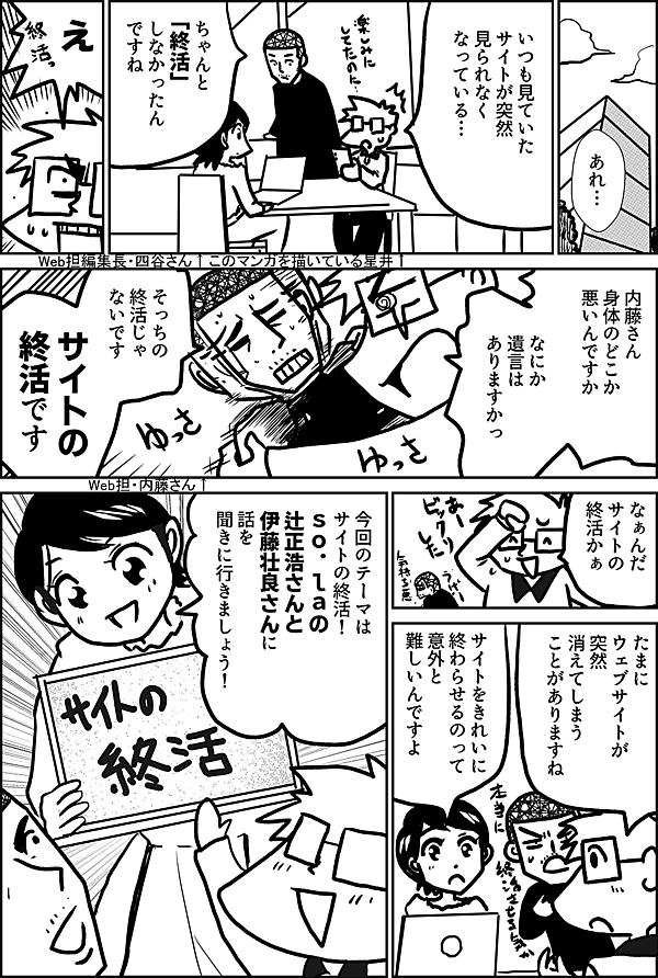 あれ…  いつも見ていた サイトが突然 見られなくなっている  このマンガを描いている星井↑  Web担編集長・四谷さん↑  ちゃんと「終活」 しなかったんですね  え  内藤さん 身体のどこか 悪いんですか  なにか 遺言は ありますかっ  そっちの 終活じゃ ないです  サイトの 終活です  Web担・内藤さん↑  なぁんだ サイトの 終活かぁ  たまに ウェブサイトが 突然 消えてしまう ことがありますね  サイトをきれいに 終わらせるのって 意外と 難しいんですよ  今回のテーマは サイトの終活！ ｓｏ．ｌａの 辻正浩さんと 伊藤壮良さんに 話を 聞きに行きましょう！