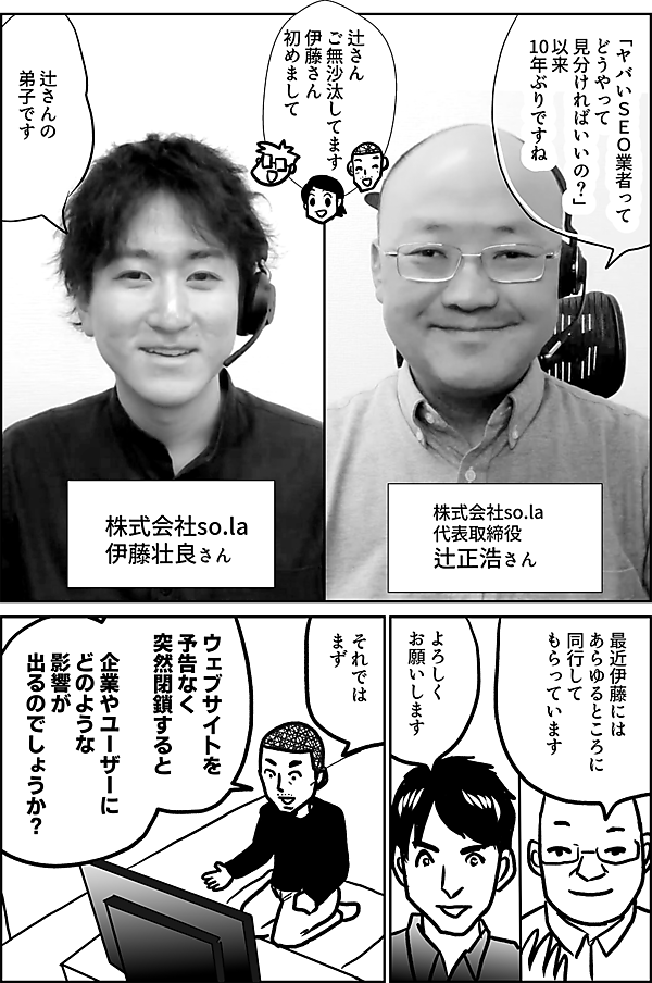 「ヤバいＳＥＯ業者って どうやって 見分ければいいの?」 以来 10年ぶりですね  ご無沙汰して おります  株式会社so.la 代表取締役 辻正浩さん  辻さん ご無沙汰してます 伊藤さん初めまして  辻さんの弟子です  株式会社so.la <http://so.la>  伊藤壮良さん  最近伊藤には あらゆるところに 同行して もらっています  よろしく お願いします  それでは まず  ウェブサイトを予告なく 突然閉鎖すると  企業やユーザーに どのような影響が 出るのでしょうか？