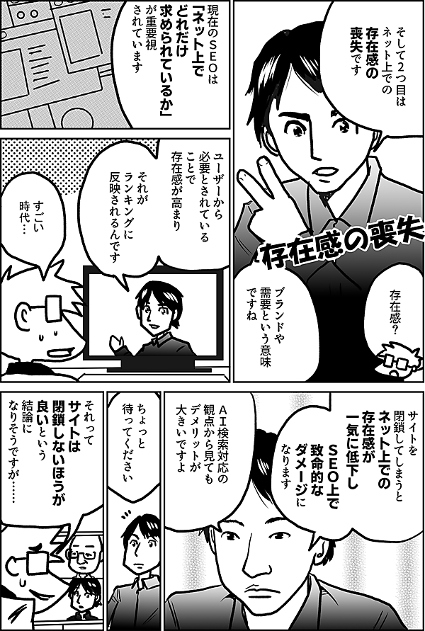 そして2つ目は ネット上での 存在感の 喪失です  存在感の喪失  存在感？  ブランドや 需要という意味 ですね  現在のＳＥＯは 「ネット上で どれだけ 求められているか」 が重要視 されています  ユーザーから 必要とされている ことで 存在感が高まり  それが ランキングに 反映されるんです  すごい 時代…  サイトを 閉鎖してしまうと ネット上での 存在感が 一気に低下し  ＳＥＯ上で致命的な ダメージになります  ＡＩ検索対応の 観点から見ても デメリットが 大きいですよ  ちょっと 待ってください  それって サイトは 閉鎖しないほうが 良いという 結論に なりそうですが……