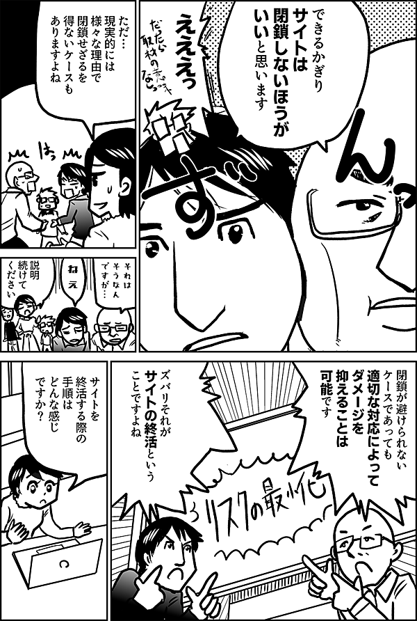 できるかぎり サイトは閉鎖 しないほうが いいと思います  えええっ  ただ… 現実的には 様々な理由で 閉鎖せざるを 得ないケースも ありますよね  それは そうなん ですが…  ねぇ  説明 続けて ください  閉鎖が避けられない ケースであっても 適切な対応によって ダメージを 抑えることは 可能です  ズバリそれが サイトの終活という ことですよね  サイトを 終活する際の 手順は どんな感じ ですか？