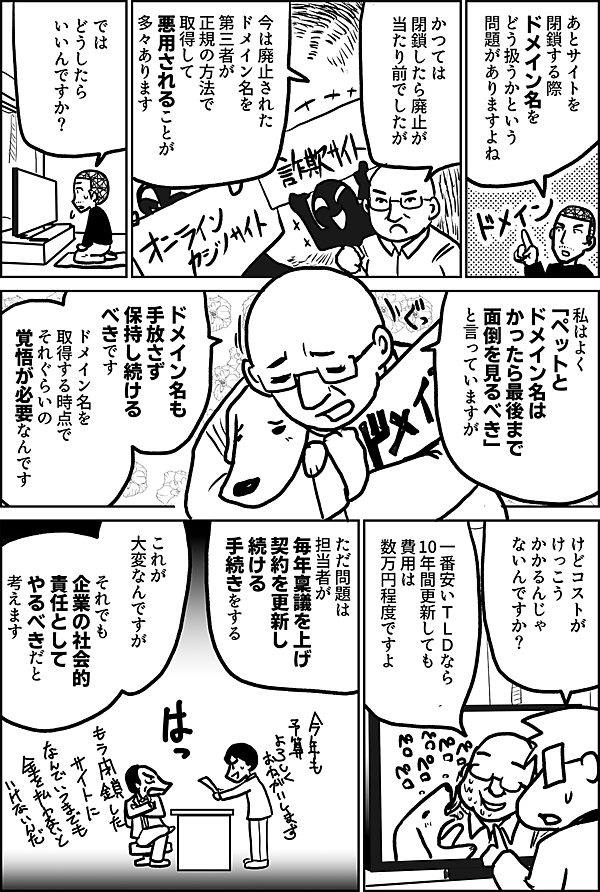 あとサイトを 閉鎖する際 ドメイン名を どう扱うかという 問題がありますよね  かつては 閉鎖したら廃止が 当たり前でしたが  今は廃止された ドメイン名を 第三者が 正規の方法で取得して 悪用されることが 多々あります  では どうしたら いいんですか？  私はよく 「ペットと ドメイン名は かったら最後まで 面倒を見るべき」 と言っていますが  ドメイン名も 手放さず 保持し続けるべきです  ドメイン名を 取得する時点で それぐらいの覚悟が 必要なんです  けどコストが けっこう かかるんじゃ ないんですか？  一番安いＴＬＤなら 10年間更新しても 費用は 数万円程度ですよ  ただ問題は 担当者が 毎年稟議を上げ 契約を更新し 続ける手続きをする  これが 大変なんですが  それでも 企業の社会的 責任として やるべきだと 考えます