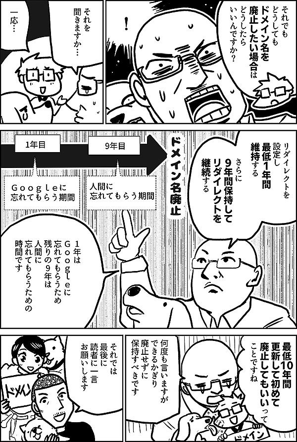 それでも どうしても ドメイン名を廃止したい場合は どうしたら いいんですか？  ！  それを 聞きますか…  一応…  リダイレクトを 設定し 最低1年間 維持する  さらに  9年間保持して リダイレクトを 継続する  1年は Ｇｏｏｇｌｅに 忘れてもらうため 残りの9年は 人間に 忘れてもらうための 時間です １年 Ｇｏｏｇｌｅに 忘れてもらう期間  ９年 人間に 忘れてもらう期間  ※右端に ドメイン名廃止  最低10年間 更新して初めて 廃止してもいいって ことですね  何度も言いますが できるかぎり 廃止せずに 保持すべきです  それでは 最後に 読者に一言 お願いします