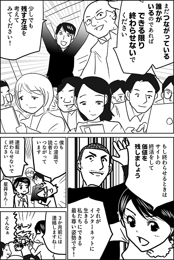 できる限り 終わらせないで ください まだつながっている 誰かがいるのであれば  少しでも 残す方法を 考えて みてください！    もし終わらせるときは サイトの終活をして 価値を残しましょう  それが インターネットに生きる 私たちにできる 最も尊い姿勢です！  僕も この漫画で 読者と つながっています  連載は 終わらせないで ください  星井さん…  ３か月前には 連絡しますね…  そんなぁ