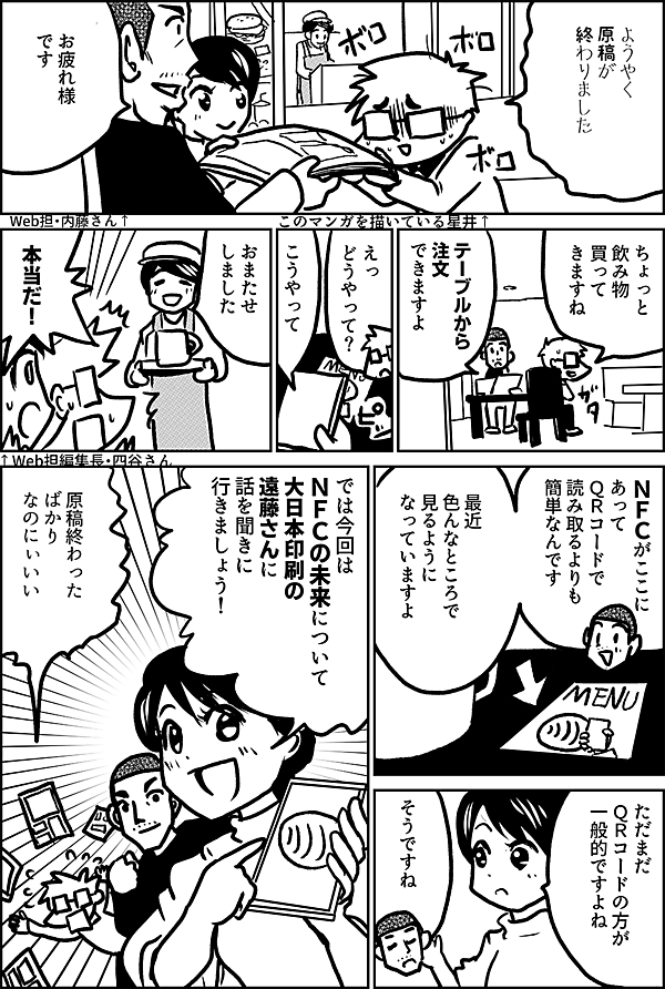 ようやく 原稿が 終わりました このマンガを描いている星井↑ お疲れ様 です Web担・内藤さん↑ ちょっと 食べ物 買って きますね テーブルから 注文 できますよ えっ　 どうやって？ こうやって おまたせ しました 本当だ！ ↑Web担編集長・四谷さん ＮＦＣがここに あって ＱＲコードで 読み取るよりも 簡単なんです 最近 色んなところで 見るように なっていますよ ただまだ ＱＲコードの方が 一般的ですよね そうですね では今回は ＮＦＣの未来について 大日本印刷の 遠藤さんに 話を聞きに 行きましょう！ 原稿終わった ばかり なのにぃいい