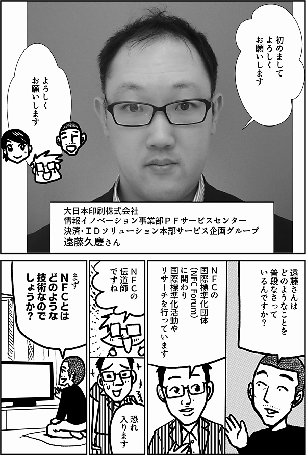 初めまして よろしく お願いします 大日本印刷株式会社 情報イノベーション事業部 PFサービスセンター 決済・ＩＤソリューション本部サービス企画グループ　 遠藤 久慶さん よろしく お願いします 遠藤さんは ＮＦＣに関して どのようなことを なさって いるんですか？ ＮＦＣの 国際標準化団体 （NFC Forum） に関わり 国際標準化活動や リサーチを行っています ＮＦＣの 伝道師 ですね 恐れ入ります まず ＮＦＣとは どのような 技術なので しょうか？