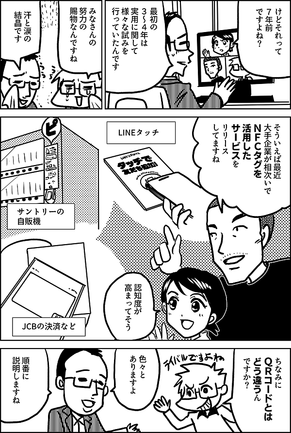 けどそれって ７年前 ですよね？ 最初の ３～４年は 実用に関して 様々な試みを 行っていたんです みなさんの 努力の 賜物なんですね 汗と涙の 結晶です そういえば最近 大企業が相次いで NFCタグを 活用した サービスを リリースしていますね LINEタッチ サントリーの 自販機 JCBの決済など ちなみに ＱＲコードとは どう違うんですか？ 色々と ありますよ　 順番に 説明しますね