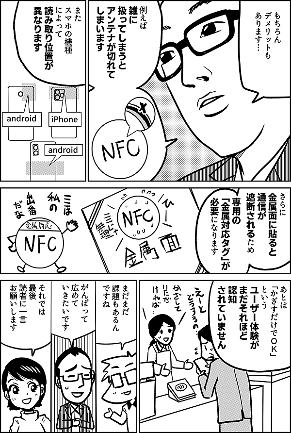 もちろん デメリットも あります… 例えば 雑に 扱ってしまうと アンテナが切れて しまいます また スマホの機種 によって 読み取り位置が 異なります さらに 金属面に貼ると 通信が 遮断されるため 専用の 「金属対応タグ」が 必要です あとは 「かざすだけでＯＫ」 という ユーザー体験が まだそれほど 認知されていません まだまだ 課題もあるんですね がんばって 広めて いきたいです それでは 最後 読者に一言 お願いします