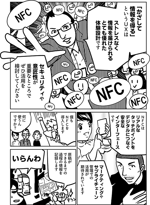 「かざして 情報を得る」 というUXは ストレスなく 情報を届けられる とても優れた 体験設計です セキュリティや 意匠性が 重要なところで ぜひ活用を 検討してください ＮＦＣは リアルな タッチポイントを デジタルにつなぐ 安全な インターフェース です マーケティングや サプライチェーン 管理での 活用が 期待されています 僕も ＮＦＣを 導入します 何に 使うん ですか？ 僕の原稿が できるまでの 過程の情報を 記録します いらんわ