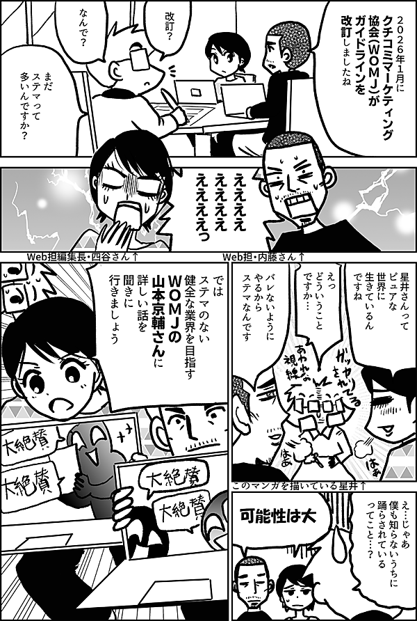 ２０２６年１月に クチコミマーケティング 協会（ＷＯＭＪ）が ガイドラインを 改訂しましたね 改訂？ なんで？ まだ ステマって 多いんですか？ ええええ ええええ ええええっ Web担・内藤さん↑ Web担編集長・四谷さん↑ 星井さんって ピュアな 世界に 生きているん ですね えっ どういうこと ですか… このマンガを描いている星井↑ バレないように やるから ステマなんです え…じゃあ 僕も知らないうちに 踊らされている ってこと…？ 可能性は大 では ステマのない 健全な業界を目指す ＷＯＭＪの 山本京輔さんに 詳しい話を 聞きに 行きましょう