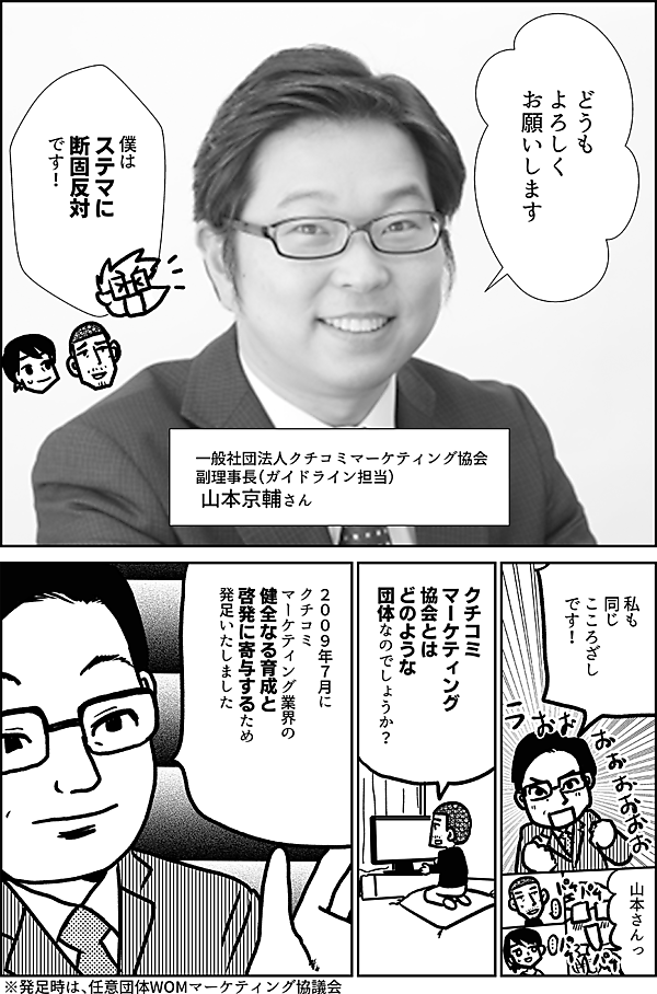 どうも よろしく お願いします 一般社団法人クチコミマーケティング協会 副理事長（ガイドライン担当） 山本京輔さん 僕は ステマに 断固反対 です！ 私も 同じ こころざしです！ 山本さんっ クチコミマーケティング 協会とは どのような 団体なのでしょうか？ ２００９年７月に クチコミ マーケティング業界の 健全なる育成と 啓発に寄与するため 発足いたしました ※発足時は、任意団体WOMマーケティング協議会