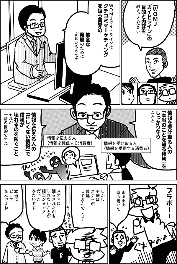 「ＷＯＭＪ ガイドライン」の 目的と内容を 教えてください ＷＯＭＪガイドラインは クチコミマーケティング を扱う業界の 健全な 発展のために 定めたものです 情報を受け取る人の 「本当のことを知る権利」を しっかり守る ことと 情報を伝える人の 「正しくない情報」で 信頼が壊れるのを防ぐこと それが一番の目的ですね 情報を受け取る人 （情報を受信する消費者） 情報を伝える人 （情報を発信する消費者） ブラボー！ まぁまぁ 落ち着いて しかし 実際は ステマが 蔓延 してるんでしょ… ステマに 踊らされたかも しれないことが 相当ショック だった みたいです 本当に ピュア なんですね