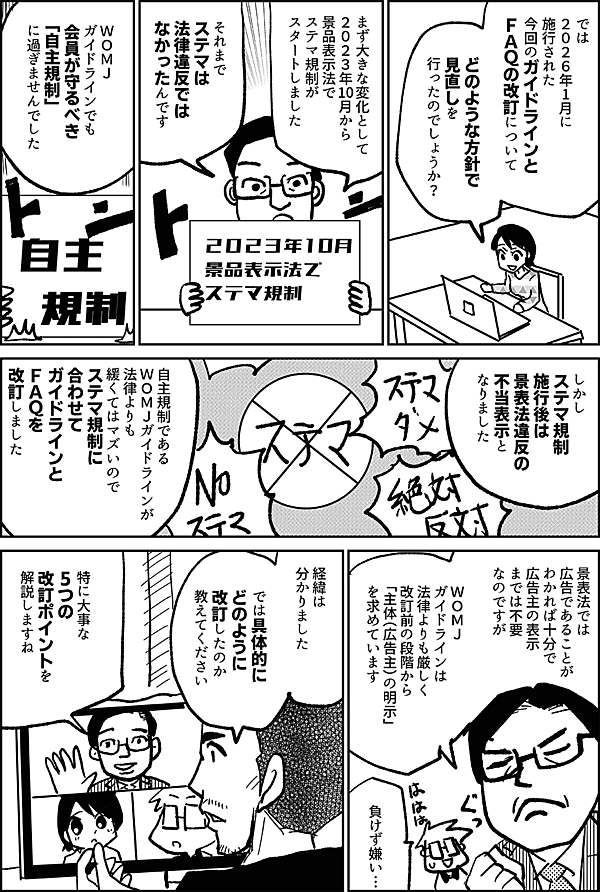 では ２０２６年1月に 施行された 今回のガイドラインと ＦＡＱの改訂について どのような方針で 見直しを 行ったのでしょうか？ まず大きな変化として ２０２３年10月から 景品表示法で ステマ規制が スタートしました それまで ステマは 法律違反では なかったんです ＷＯＭＪ ガイドラインでも 会員が守るべき 「自主規制」 に過ぎませんでした しかし ステマ規制 施行後は 景表法違反の 不当表示と なりました 自主規制である ＷＯＭＪガイドラインが 法律よりも 緩くてはマズいので ステマ規制に 合わせて ガイドラインと ＦＡＱを 改訂しました 景表法では 広告であることが わかれば十分で 広告主の表示 までは不要 なのですが ＷＯＭＪガイドラインは 法律よりも厳しく 改訂前の段階から 「主体（広告主）の明示」 を求めています 負けず嫌い… 経緯は 分かりました では具体的に どのように 改訂したのか 教えてください 特に大事な 5つの改訂ポイントを 解説しますね