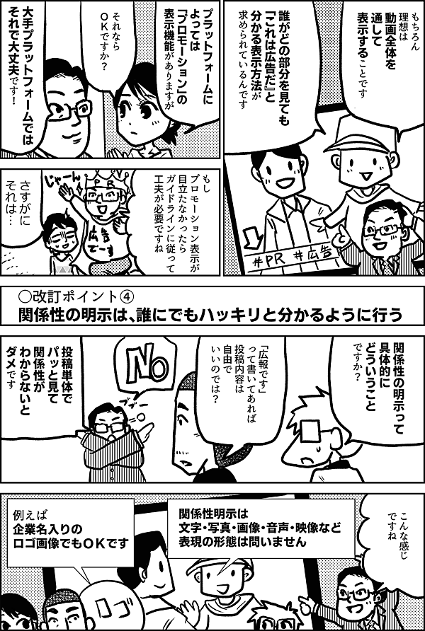 もちろん 理想は 動画全体を 通して 表示することです 誰がどの部分を見ても 「これは広告だ」と 分かる表示方法が 求められているんです プラットフォームに よっては 「プロモーション」の 表示機能がありますが それなら ＯＫですか？ 大手プラットフォームでは それで大丈夫です！ もし プロモーション表示が 目立たなかったら ガイドラインに従って 工夫が必要ですね ○改訂ポイント④ 関係性の明示は、誰にでもハッキリと分かるように行う 関係性の明示って 具体的に どういうことですか？ プロフィールに 「広報です」 って書いてあれば 投稿内容は 自由でいいのでは？ 投稿単体で パッと見て 関係性が わからないと ダメです こんな感じ ですね 関係性明示は 文字・写真・画像・音声・映像など 表現の形態は問いません 例えば 企業名入りの ロゴ画像でもＯＫです