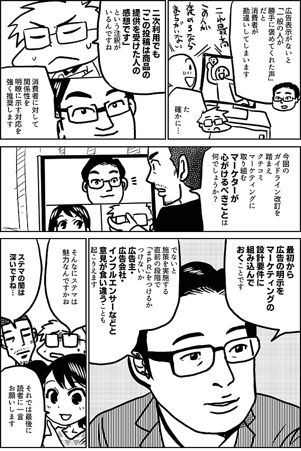 広告表示がないと 「一般の人が 勝手に褒めてくれた声」 だと 消費者が 勘違いしてしまいます た 確かに… 二次利用でも 「この投稿は商品の 提供を受けた人の感想です」 という注釈が いるんですね 消費者に対して 関係性を 明瞭に示す対応を 強く推奨します 今回の ガイドライン改訂を 踏まえ クチコミ マーケティングに 取り組むマーケターが 心がけるべきことは 何でしょうか？ 最初から 広告の明示を マーケティングの 設計要件に 組み込んで おくことです でないと 施策を実施する 直前の段階で 「♯ＰＲ」をつけるか つけないか 広告主・ 広告会社・ インフルエンサーなどと 意見が食い違うことも 起こりえます そんなにステマは 魅力なんですかね ステマの闇は 深いですね… それでは最後に 読者に 一言 お願いします
