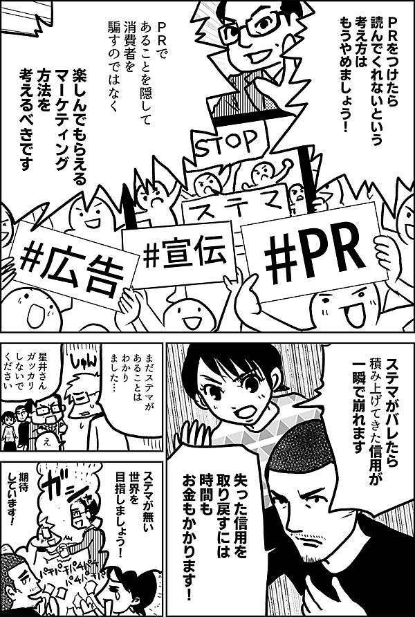 ＰＲをつけたら 読んでくれないという 考え方は もうやめましょう！ ＰＲで あることを隠して 消費者を 騙すのではなく 楽しんでもらえる マーケティング 方法を 考えるべきです ステマがバレたら 積み上げてきた信用が 一瞬で崩れます 失った信用を 取り戻すには 時間もお金も かかります！ まだステマが あることは わかり ました… 星井さん ガッカリ しないで ください え ステマが無い 世界を 目指しましょう！ 期待 しています！