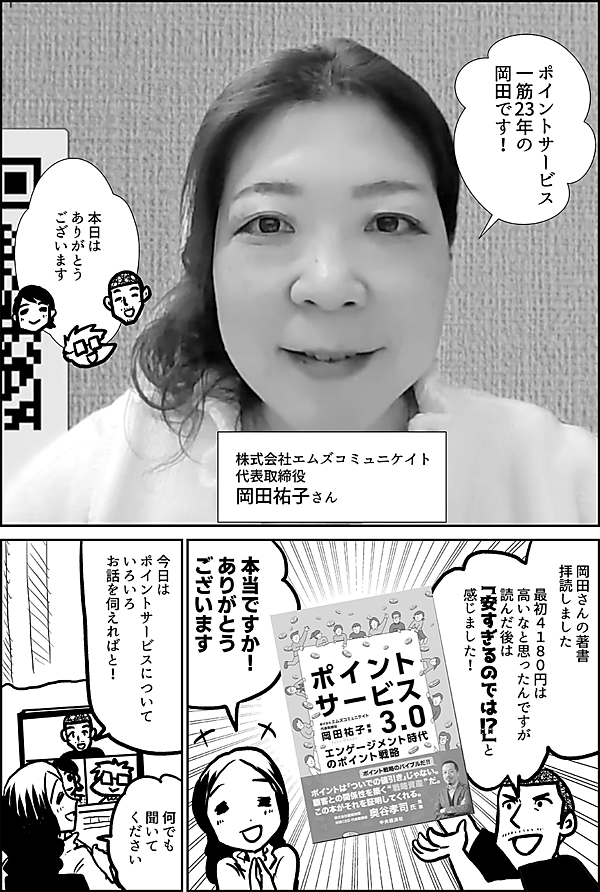 ポイントサービス 一筋23年の 岡田です！ 株式会社エムズコミュニケイト 代表取締役 岡田祐子さん 本日は ありがとう ございます 岡田さんの著書 拝読しました 最初４１８０円は 高いなと思ったんですが 読んだ後は 「安すぎるのでは!?」と 感じました！ 本当ですか！ ありがとう ございます 今日は ポイントサービスについて いろいろお話を伺えればと！ はい 何でも 聞いてください