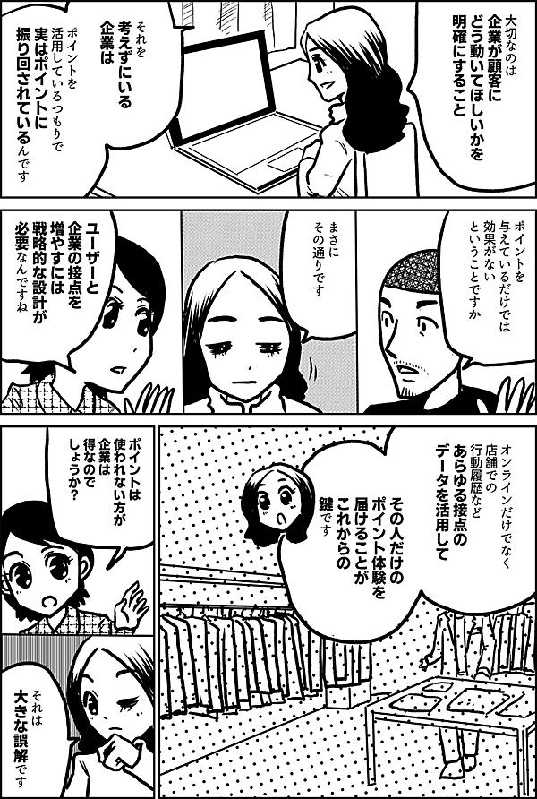 大切なのは、 企業が顧客に どう動いてほしいかを 明確にすること それを 考えずにいる 企業は ポイントを 活用しているつもりで じつはポイントに 振り回されている ポイントを 与えているだけでは 効果がない ということですか まさに その通りです ユーザーと 企業の接点を 増やすには 戦略的な設計が 必要なんですね オンラインだけでなく 店舗での 行動履歴など あらゆる接点の データを活用して その人だけの ポイント体験を 届けることが これからの 鍵です ポイントは 使われない方が 企業は 得なのでしょうか？ それは 大きな誤解です