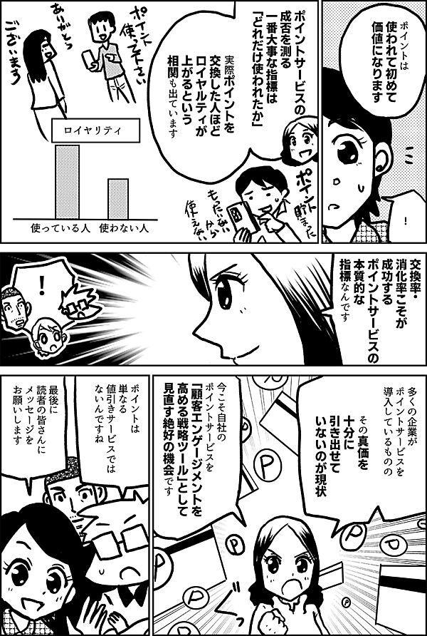 ポイントは 使われて初めて 価値になります ！ ポイントサービスの 成否を測る 一番大事な指標は 「どれだけ使われたか」 実際ポイントを 交換した人ほど ロイヤルティが上がるという 相関も出ています 交換率・消化率こそが、 成功するポイントサービスの 本質的な指標なんです 多くの企業が ポイントサービスを 導入しているものの その真価を 十分に 引き出せていないのが 現状です 今こそ自社の ポイントサービスを 「顧客エンゲージメントを 高める戦略ツール」として 見直す絶好の機会です ポイントは 単なる 値引きサービスでは ないんですね 最後に 読者の皆さんに メッセージを お願いします