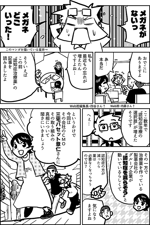 メガネが ないっ メガネ どこいった！ このマンガを描いている星井→ おでこに ありますよ Web担・内藤さん↑ あ…　 本当だ Web担編集長・四谷さん↑ 私も 最近もの忘れが 増えたん ですよね… そういえば この前 〝認知症治療薬〟の 記事を 読みましたよ ここ数年で 〝認知症治療の 選択肢〟が増えた そうです へぇ… その一方で 治療薬を作っている 製薬会社のグループ企業が 〝認知症を減らそう〟と 動いているらしくて 認知症の方が減ったら 薬 は必要なくなっちゃうのでは？ 気になり ますよね というわけで 今回は その会社のＣＭＯ 三宅バセット章仁さんに その取り組みの 真相について 聞きにいきましょう