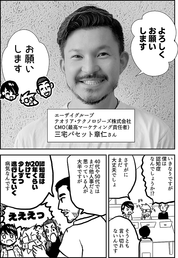 よろしく お願い します お願い します エーザイグループ テオリア・テクノロジーズ株式会社 CMO（最高マーケティング責任者） 三宅バセット章仁さん 僕は 認知症 なんでしょうか!? さすがに まだ 大丈夫でしょ そうとも 言い切れ ないんです　 40代や50代では まだ他人事だと 思っている人が 大半ですが 認知症は 20年くらい かけて 少しずつ 進行していく 病気なんです えええっ